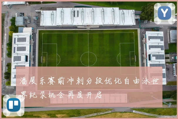 潘展乐赛前冲刺分段优化自由泳世界纪录机会再度开启