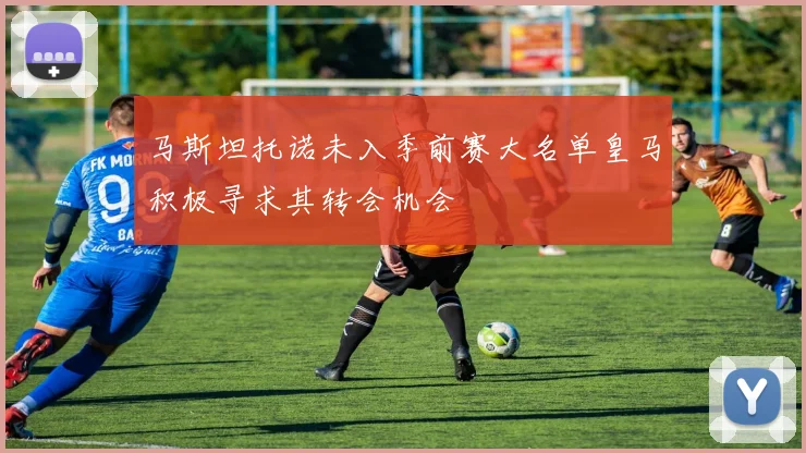 马斯坦托诺未入季前赛大名单皇马积极寻求其转会机会